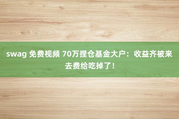 swag 免费视频 70万捏仓基金大户:收益齐被来去费给吃掉了!