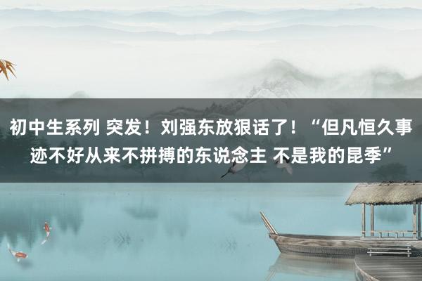 初中生系列 突发!刘强东放狠话了!“但凡恒久事迹不好从来不拼搏的东说念主 不是我的昆季”
