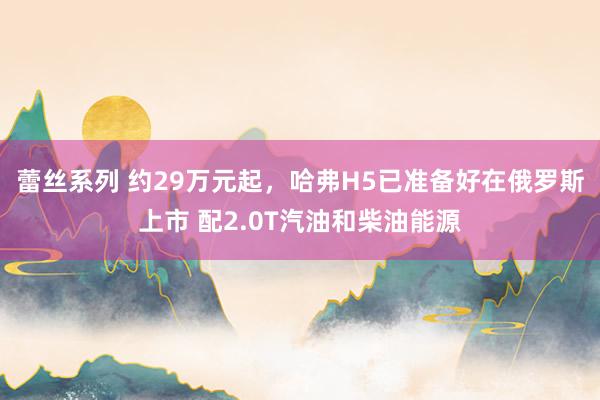 蕾丝系列 约29万元起，哈弗H5已准备好在俄罗斯上市 配2.0T汽油和柴油能源