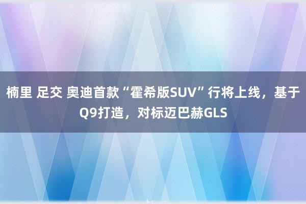 楠里 足交 奥迪首款“霍希版SUV”行将上线,基于Q9打造,对标迈巴赫GLS