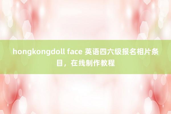 hongkongdoll face 英语四六级报名相片条目,在线制作教程