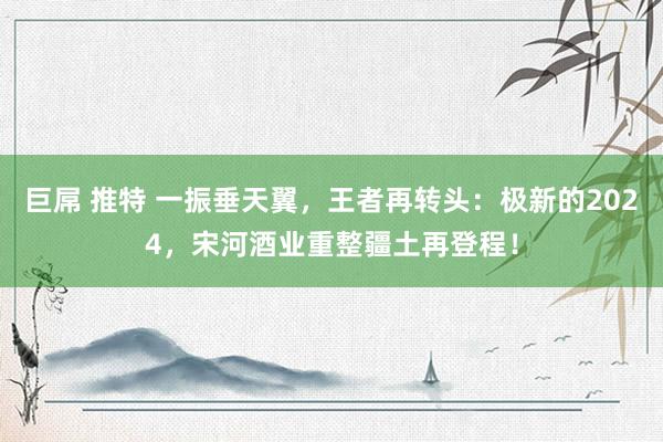 巨屌 推特 一振垂天翼,王者再转头:极新的2024,宋河酒业重整疆土再登程!