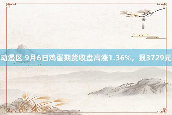 动漫区 9月6日鸡蛋期货收盘高涨1.36%,报3729元