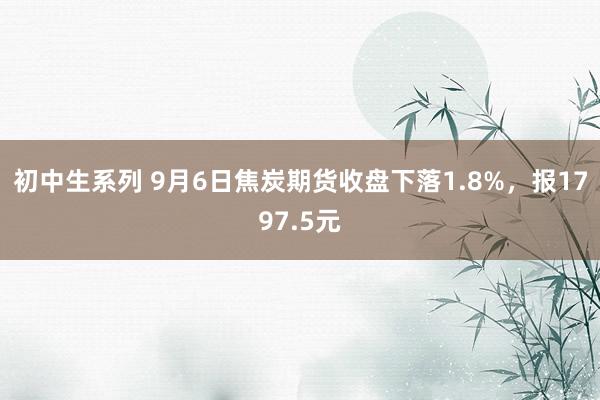 初中生系列 9月6日焦炭期货收盘下落1.8%,报1797.5元
