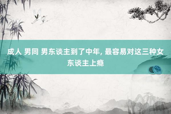 成人 男同 男东谈主到了中年, 最容易对这三种女东谈主上瘾