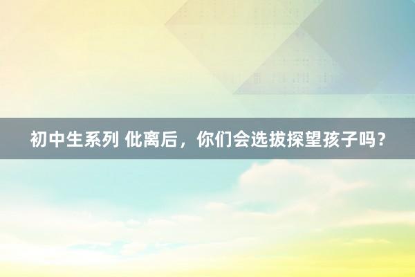 初中生系列 仳离后,你们会选拔探望孩子吗?