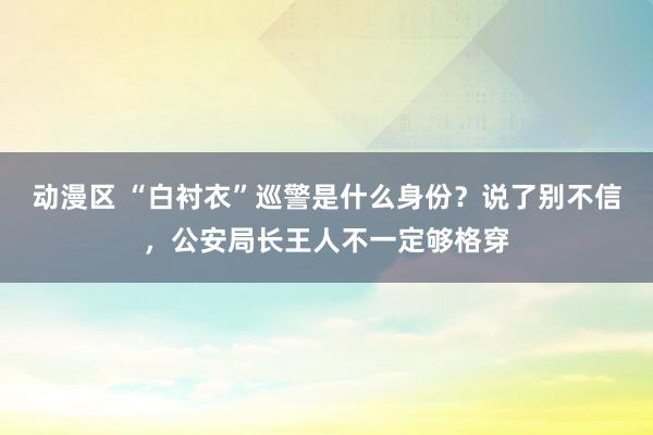 动漫区 “白衬衣”巡警是什么身份?说了别不信,公安局长王人不一定够格穿
