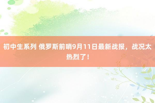 初中生系列 俄罗斯前哨9月11日最新战报,战况太热烈了!
