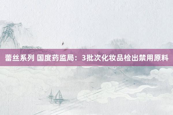 蕾丝系列 国度药监局:3批次化妆品检出禁用原料