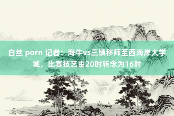 白丝 porn 记者:海牛vs三镇移师至西海岸大学城,比赛技艺由20时转念为16时