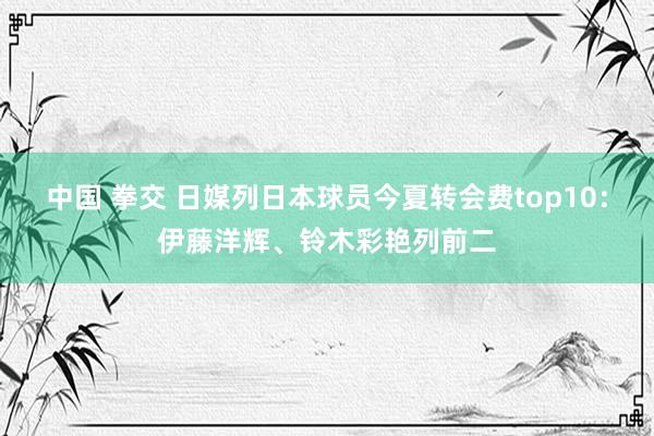 中国 拳交 日媒列日本球员今夏转会费top10:伊藤洋辉、铃木彩艳列前二
