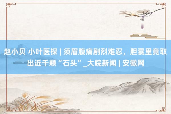 赵小贝 小叶医探 | 须眉腹痛剧烈难忍,胆囊里竟取出近千颗“石头”_大皖新闻 | 安徽网