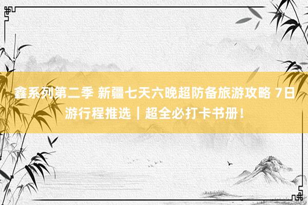 鑫系列第二季 新疆七天六晚超防备旅游攻略 7日游行程推选|超全必打卡书册!