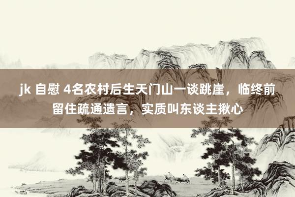 jk 自慰 4名农村后生天门山一谈跳崖,临终前留住疏通遗言,实质叫东谈主揪心