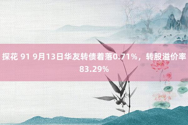 探花 91 9月13日华友转债着落0.71%,转股溢价率83.29%