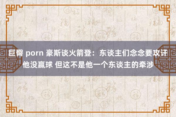 巨臀 porn 豪斯谈火箭登：东谈主们念念要攻讦他没赢球 但这不是他一个东谈主的牵涉
