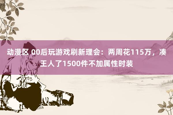 动漫区 00后玩游戏刷新理会:两周花115万,凑王人了1500件不加属性时装