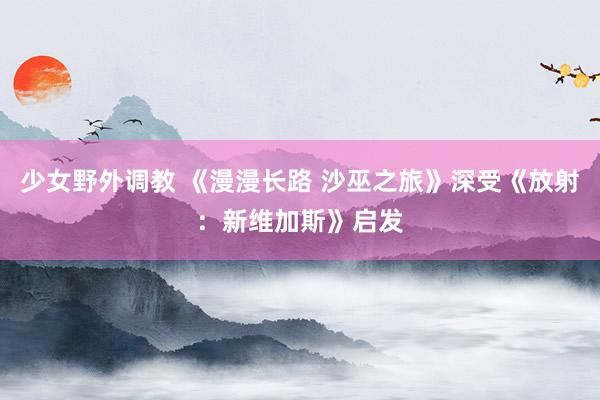 少女野外调教 《漫漫长路 沙巫之旅》深受《放射:新维加斯》启发