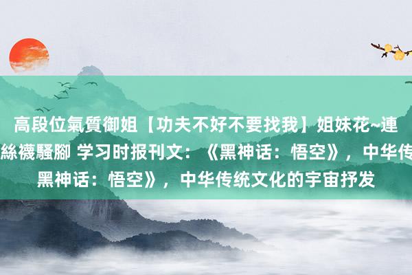 高段位氣質御姐【功夫不好不要找我】姐妹花~連體絲襪~大奶晃動~絲襪騷腳 学习时报刊文:《黑神话:悟空》,中华传统文化的宇宙抒发