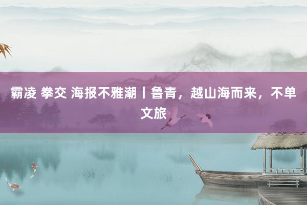 霸凌 拳交 海报不雅潮丨鲁青,越山海而来,不单文旅