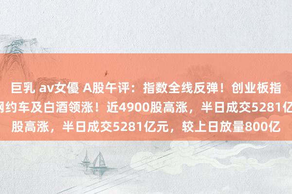 巨乳 av女優 A股午评：指数全线反弹！创业板指涨近2%，动力金属、网约车及白酒领涨！近4900股高涨，半日成交5281亿元，较上日放量800亿