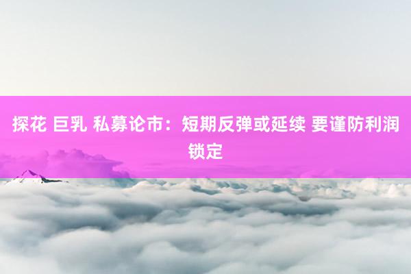 探花 巨乳 私募论市:短期反弹或延续 要谨防利润锁定