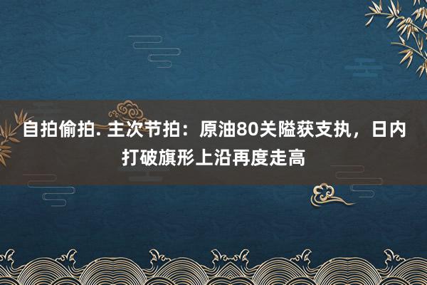 自拍偷拍. 主次节拍:原油80关隘获支执,日内打破旗形上沿再度走高