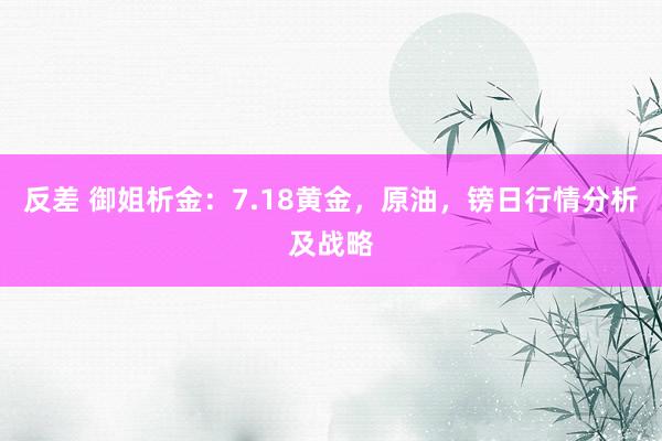 反差 御姐析金:7.18黄金,原油,镑日行情分析及战略