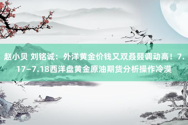 赵小贝 刘铭诚:外洋黄金价钱又双叒叕调动高!7.17—7.18西洋盘黄金原油期货分析操作冷漠