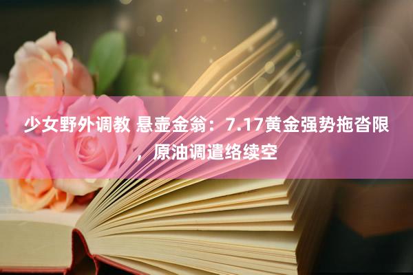 少女野外调教 悬壶金翁:7.17黄金强势拖沓限,原油调遣络续空