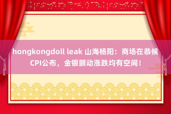 hongkongdoll leak 山海杨阳:商场在恭候CPI公布,金银颤动涨跌均有空间!