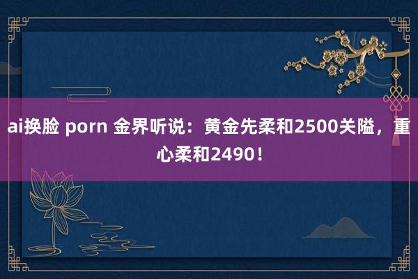 ai换脸 porn 金界听说:黄金先柔和2500关隘,重心柔和2490!