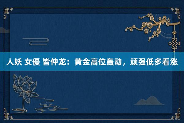 人妖 女優 皆仲龙:黄金高位轰动,顽强低多看涨