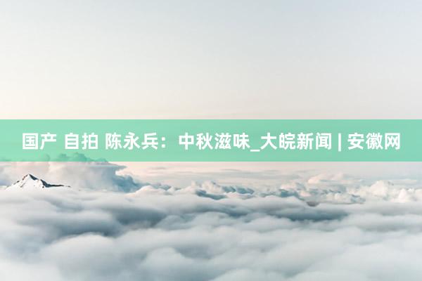 国产 自拍 陈永兵:中秋滋味_大皖新闻 | 安徽网
