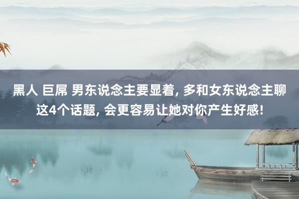 黑人 巨屌 男东说念主要显着, 多和女东说念主聊这4个话题, 会更容易让她对你产生好感!