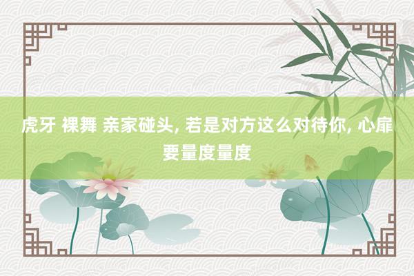 虎牙 裸舞 亲家碰头, 若是对方这么对待你, 心扉要量度量度