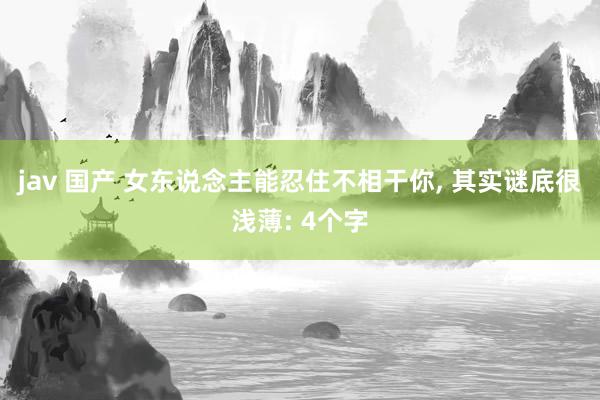 jav 国产 女东说念主能忍住不相干你, 其实谜底很浅薄: 4个字