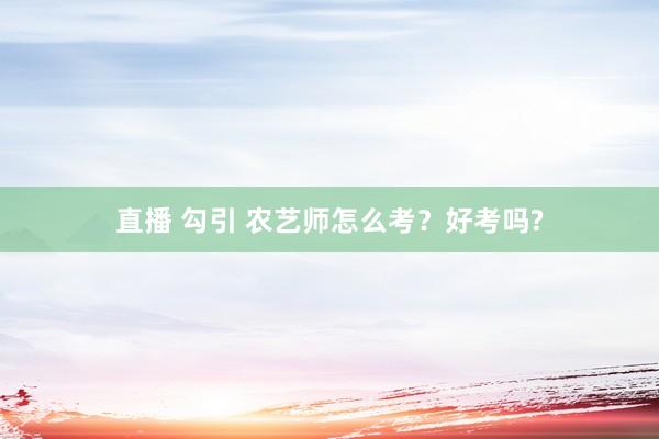 直播 勾引 农艺师怎么考？好考吗?