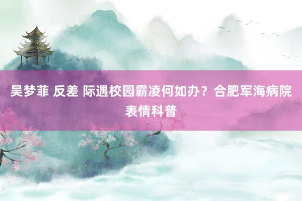 吴梦菲 反差 际遇校园霸凌何如办?合肥军海病院表情科普