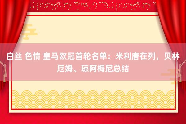 白丝 色情 皇马欧冠首轮名单:米利唐在列,贝林厄姆、琼阿梅尼总结