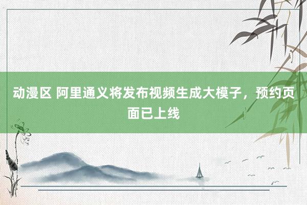 动漫区 阿里通义将发布视频生成大模子,预约页面已上线