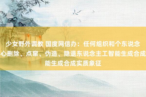 少女野外调教 国度网信办:任何组织和个东说念主不得坏心删除、点窜、伪造、隐退东说念主工智能生成合成实质象征