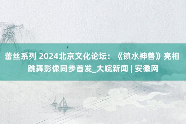 蕾丝系列 2024北京文化论坛:《镇水神兽》亮相 跳舞影像同步首发_大皖新闻 | 安徽网