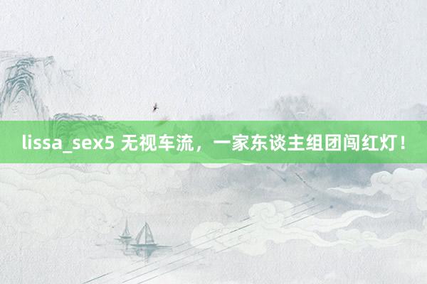 lissa_sex5 无视车流,一家东谈主组团闯红灯!