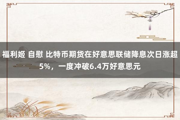 福利姬 自慰 比特币期货在好意思联储降息次日涨超5%,一度冲破6.4万好意思元