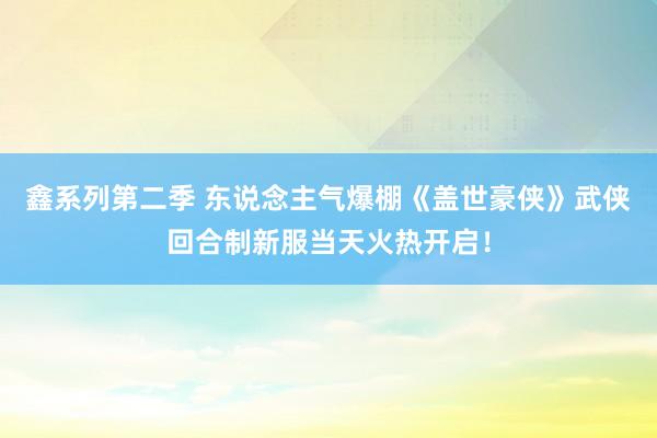 鑫系列第二季 东说念主气爆棚《盖世豪侠》武侠回合制新服当天火热开启!