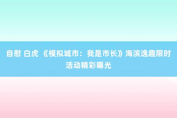 自慰 白虎 《模拟城市:我是市长》海滨逸趣限时活动精彩曝光