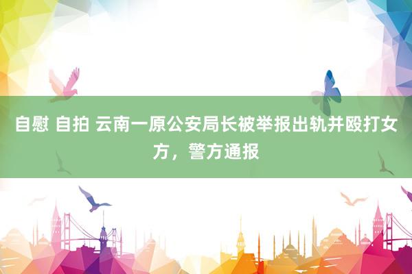 自慰 自拍 云南一原公安局长被举报出轨并殴打女方,警方通报