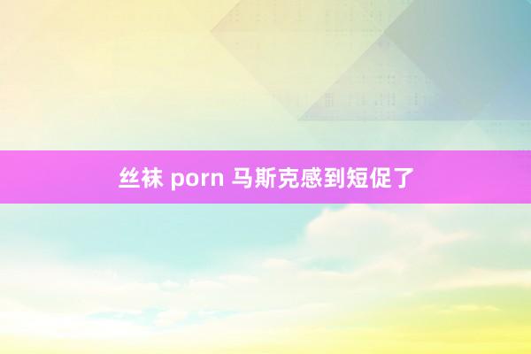 丝袜 porn 马斯克感到短促了