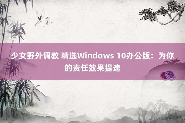 少女野外调教 精选Windows 10办公版:为你的责任效果提速